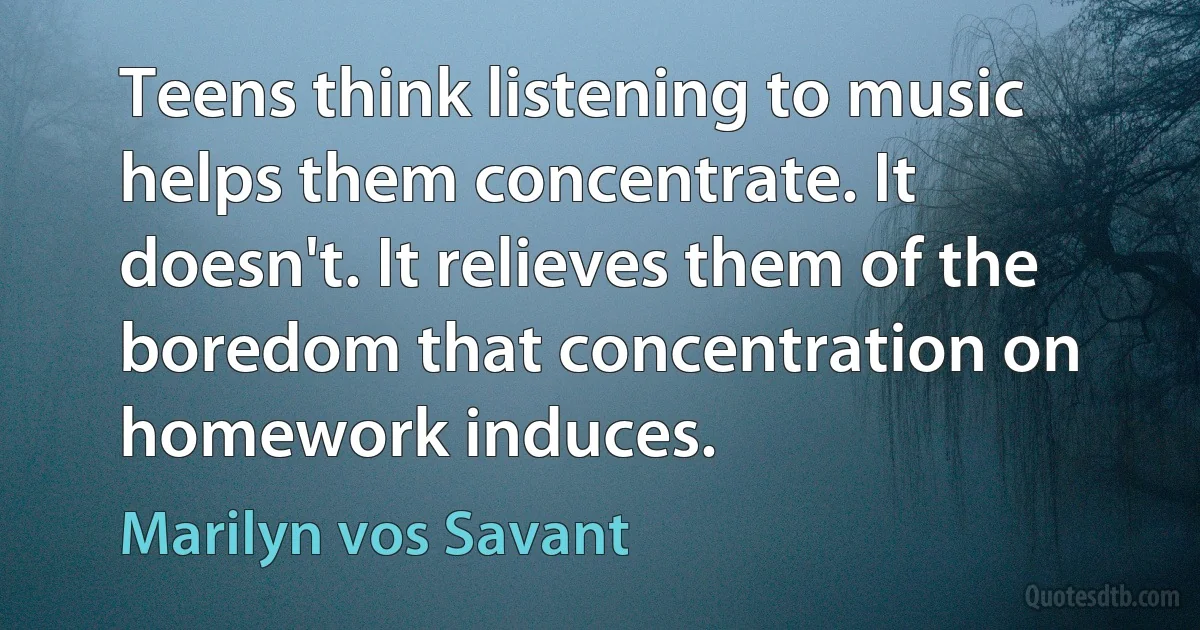 Teens think listening to music helps them concentrate. It doesn't. It relieves them of the boredom that concentration on homework induces. (Marilyn vos Savant)