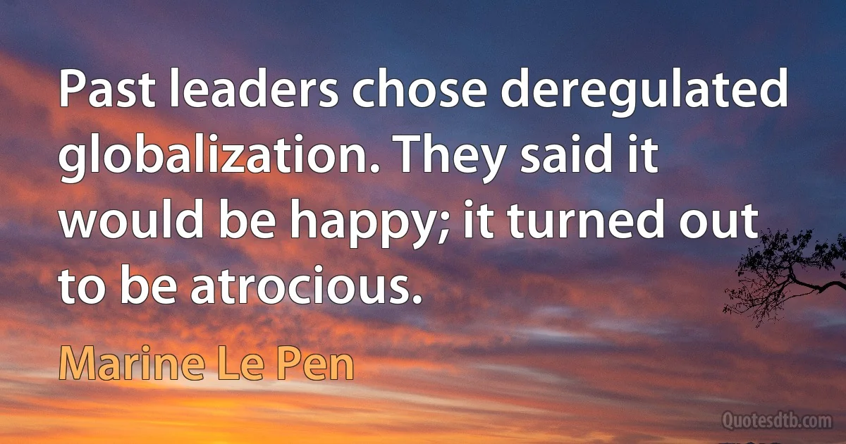 Past leaders chose deregulated globalization. They said it would be happy; it turned out to be atrocious. (Marine Le Pen)