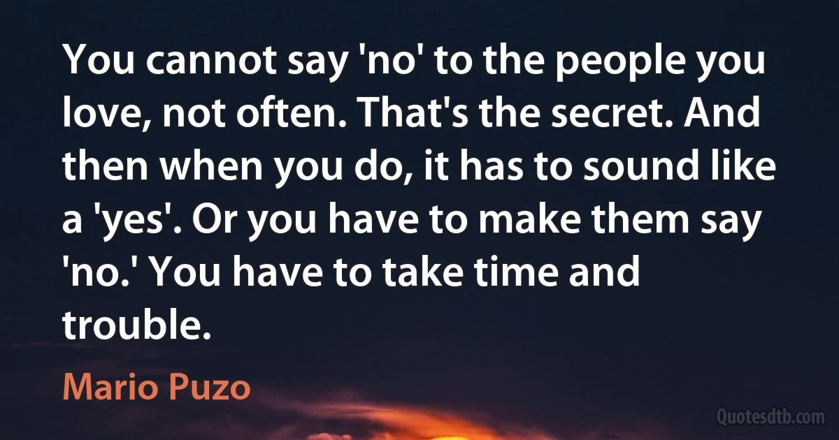 You cannot say 'no' to the people you love, not often. That's the secret. And then when you do, it has to sound like a 'yes'. Or you have to make them say 'no.' You have to take time and trouble. (Mario Puzo)