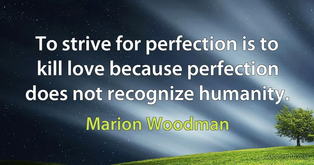 To strive for perfection is to kill love because perfection does not recognize humanity. (Marion Woodman)