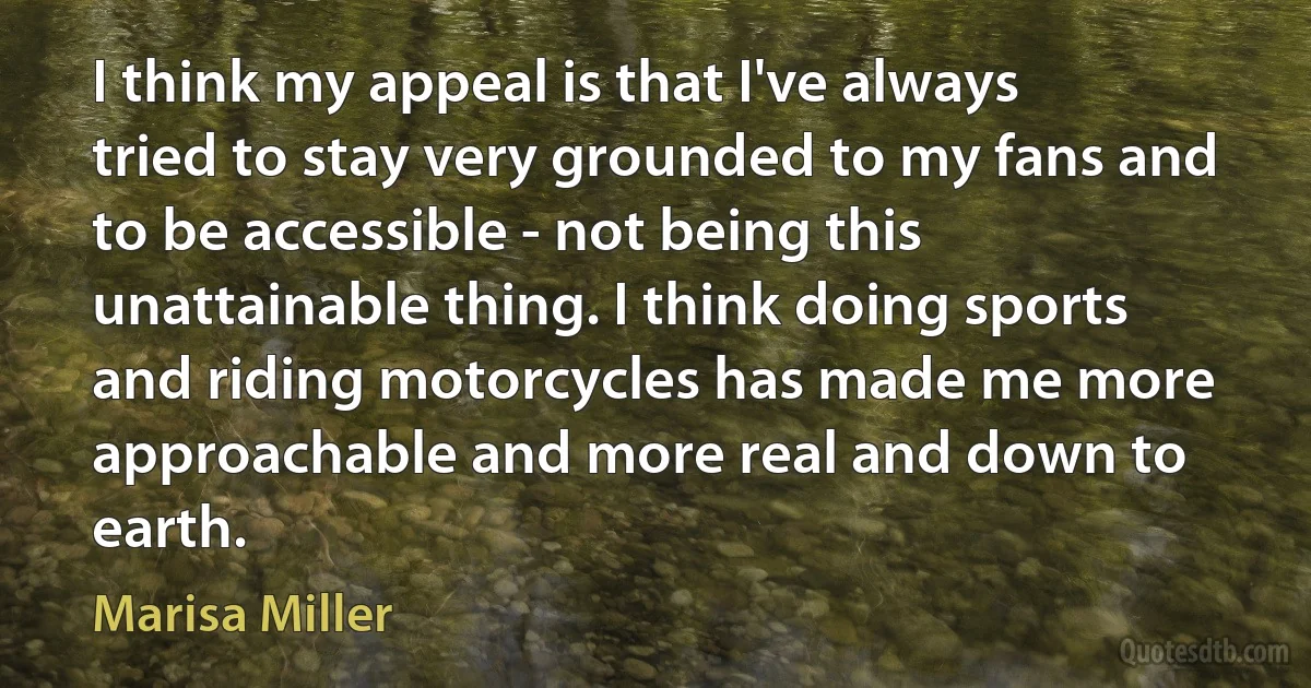 I think my appeal is that I've always tried to stay very grounded to my fans and to be accessible - not being this unattainable thing. I think doing sports and riding motorcycles has made me more approachable and more real and down to earth. (Marisa Miller)