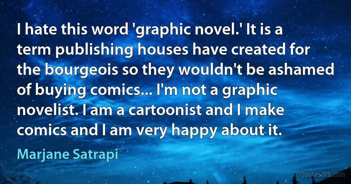 I hate this word 'graphic novel.' It is a term publishing houses have created for the bourgeois so they wouldn't be ashamed of buying comics... I'm not a graphic novelist. I am a cartoonist and I make comics and I am very happy about it. (Marjane Satrapi)