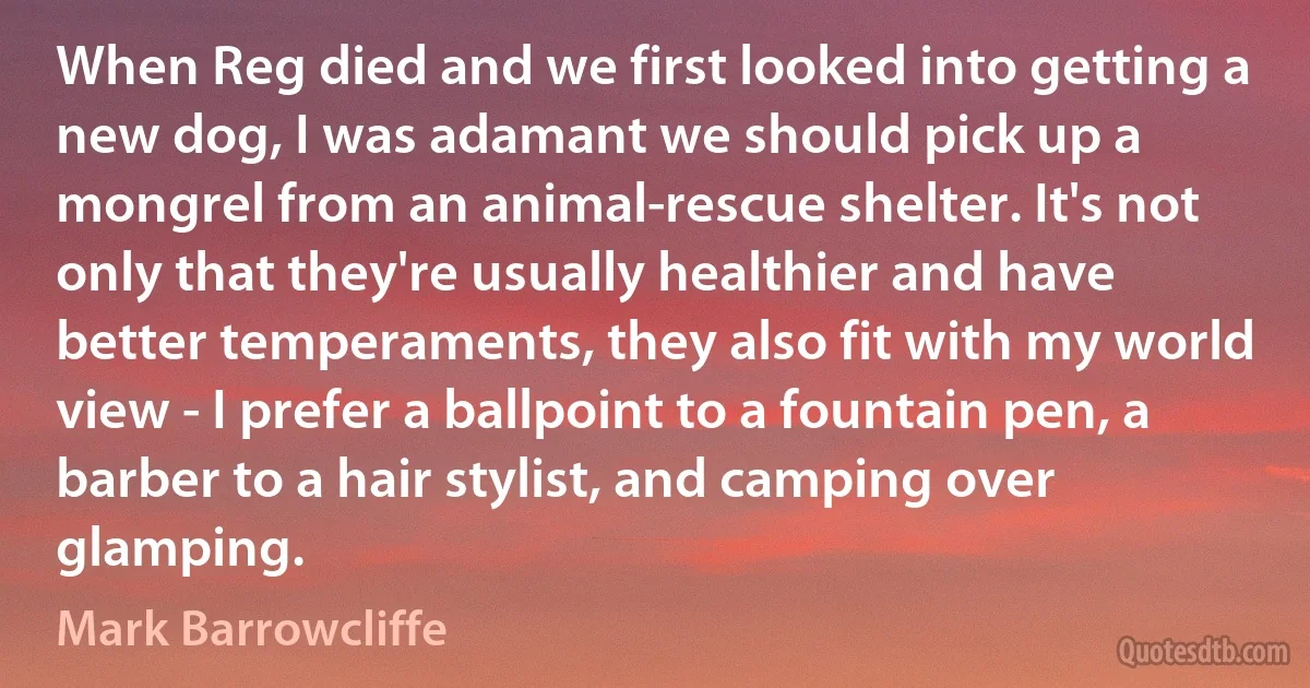 When Reg died and we first looked into getting a new dog, I was adamant we should pick up a mongrel from an animal-rescue shelter. It's not only that they're usually healthier and have better temperaments, they also fit with my world view - I prefer a ballpoint to a fountain pen, a barber to a hair stylist, and camping over glamping. (Mark Barrowcliffe)