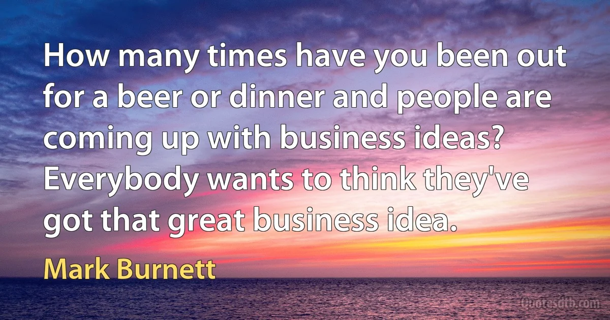 How many times have you been out for a beer or dinner and people are coming up with business ideas? Everybody wants to think they've got that great business idea. (Mark Burnett)