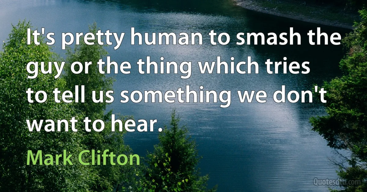 It's pretty human to smash the guy or the thing which tries to tell us something we don't want to hear. (Mark Clifton)