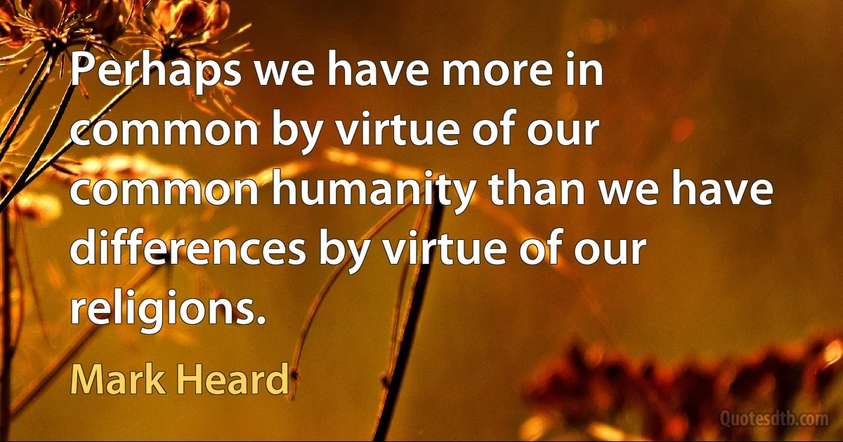 Perhaps we have more in common by virtue of our common humanity than we have differences by virtue of our religions. (Mark Heard)