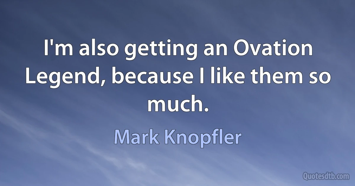 I'm also getting an Ovation Legend, because I like them so much. (Mark Knopfler)