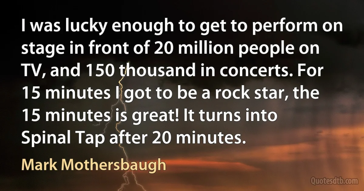 I was lucky enough to get to perform on stage in front of 20 million people on TV, and 150 thousand in concerts. For 15 minutes I got to be a rock star, the 15 minutes is great! It turns into Spinal Tap after 20 minutes. (Mark Mothersbaugh)