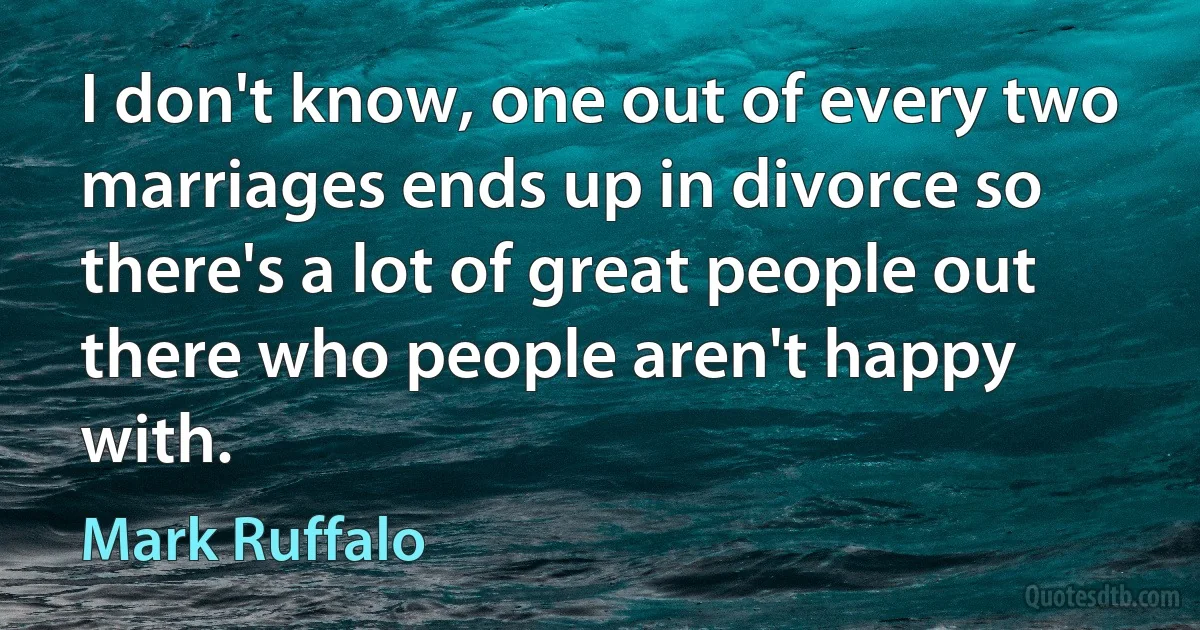 I don't know, one out of every two marriages ends up in divorce so there's a lot of great people out there who people aren't happy with. (Mark Ruffalo)