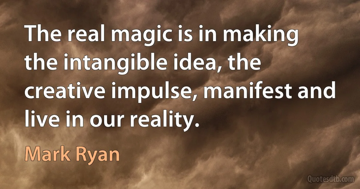 The real magic is in making the intangible idea, the creative impulse, manifest and live in our reality. (Mark Ryan)