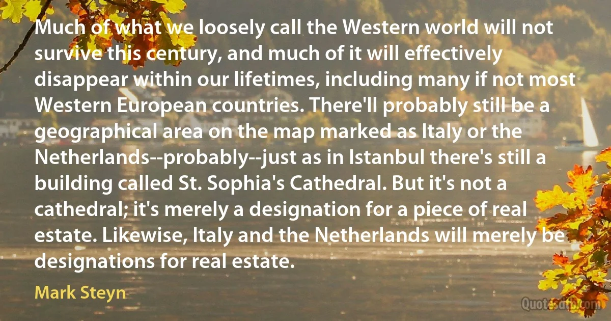 Much of what we loosely call the Western world will not survive this century, and much of it will effectively disappear within our lifetimes, including many if not most Western European countries. There'll probably still be a geographical area on the map marked as Italy or the Netherlands--probably--just as in Istanbul there's still a building called St. Sophia's Cathedral. But it's not a cathedral; it's merely a designation for a piece of real estate. Likewise, Italy and the Netherlands will merely be designations for real estate. (Mark Steyn)