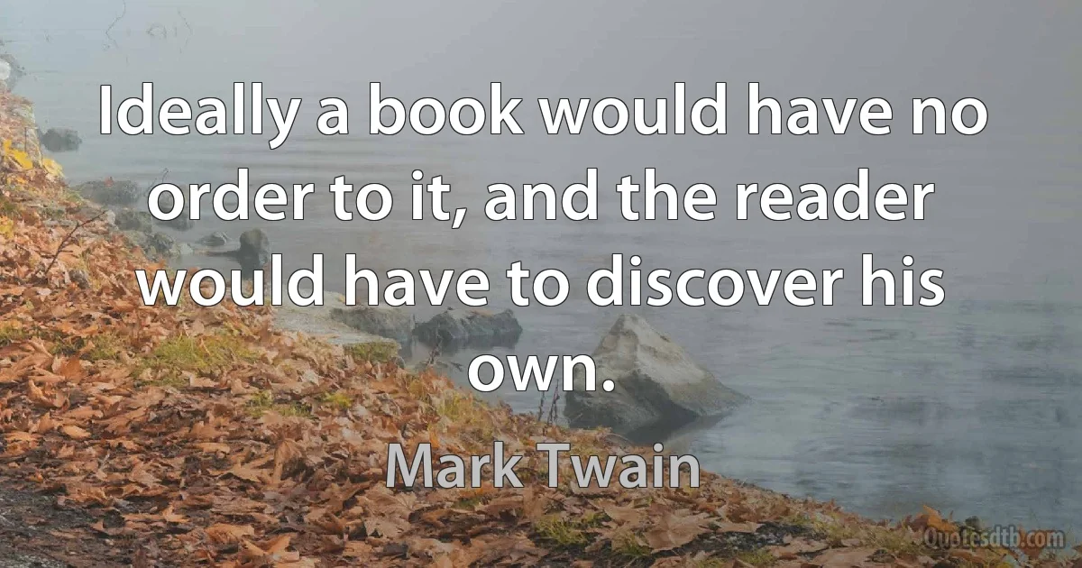 Ideally a book would have no order to it, and the reader would have to discover his own. (Mark Twain)