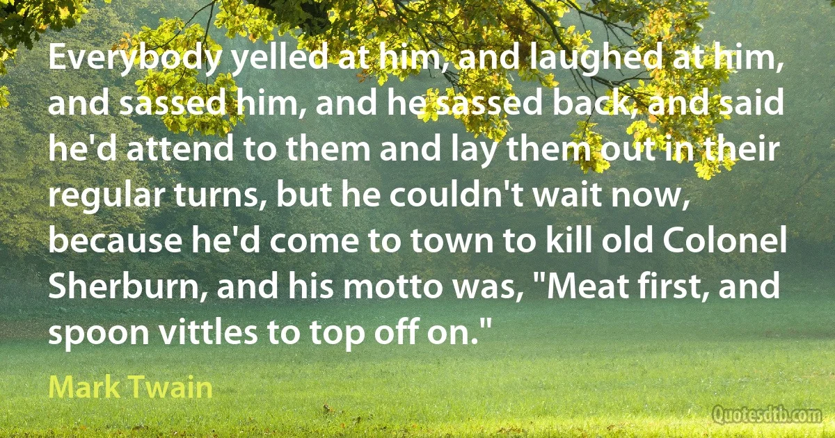 Everybody yelled at him, and laughed at him, and sassed him, and he sassed back, and said he'd attend to them and lay them out in their regular turns, but he couldn't wait now, because he'd come to town to kill old Colonel Sherburn, and his motto was, "Meat first, and spoon vittles to top off on." (Mark Twain)