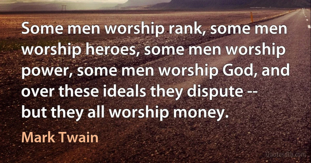 Some men worship rank, some men worship heroes, some men worship power, some men worship God, and over these ideals they dispute -- but they all worship money. (Mark Twain)