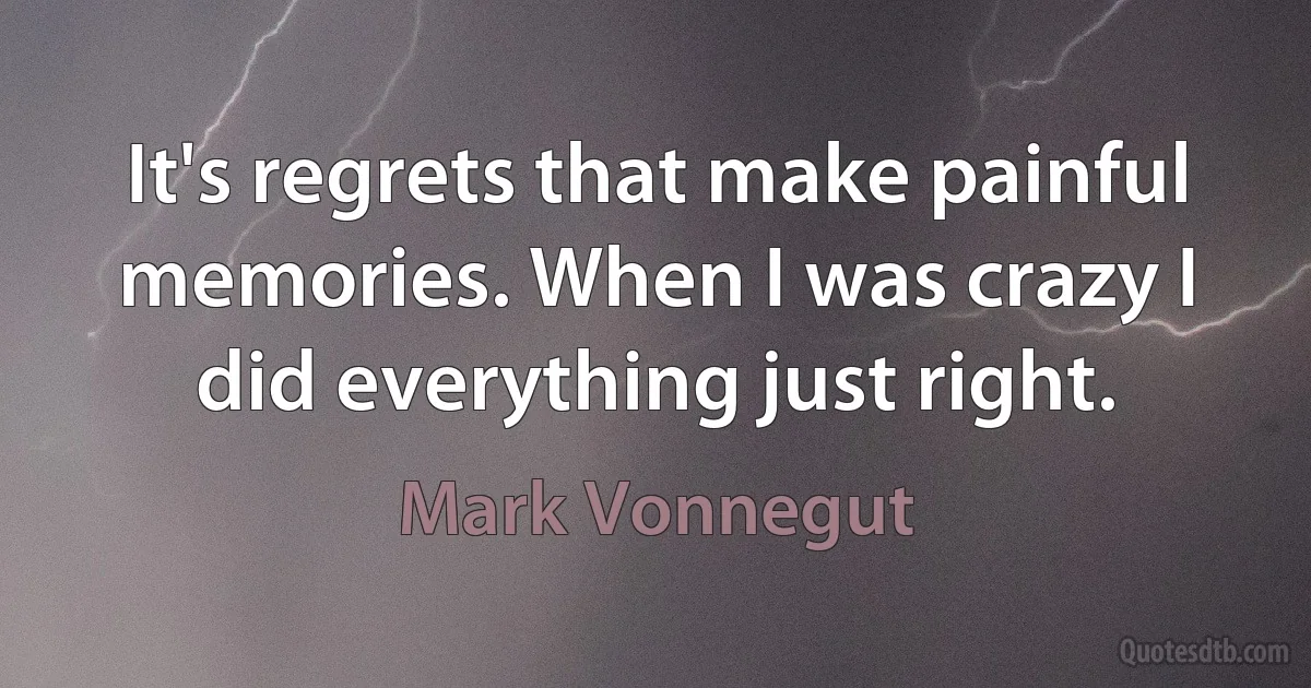 It's regrets that make painful memories. When I was crazy I did everything just right. (Mark Vonnegut)