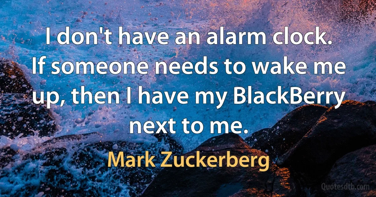 I don't have an alarm clock. If someone needs to wake me up, then I have my BlackBerry next to me. (Mark Zuckerberg)