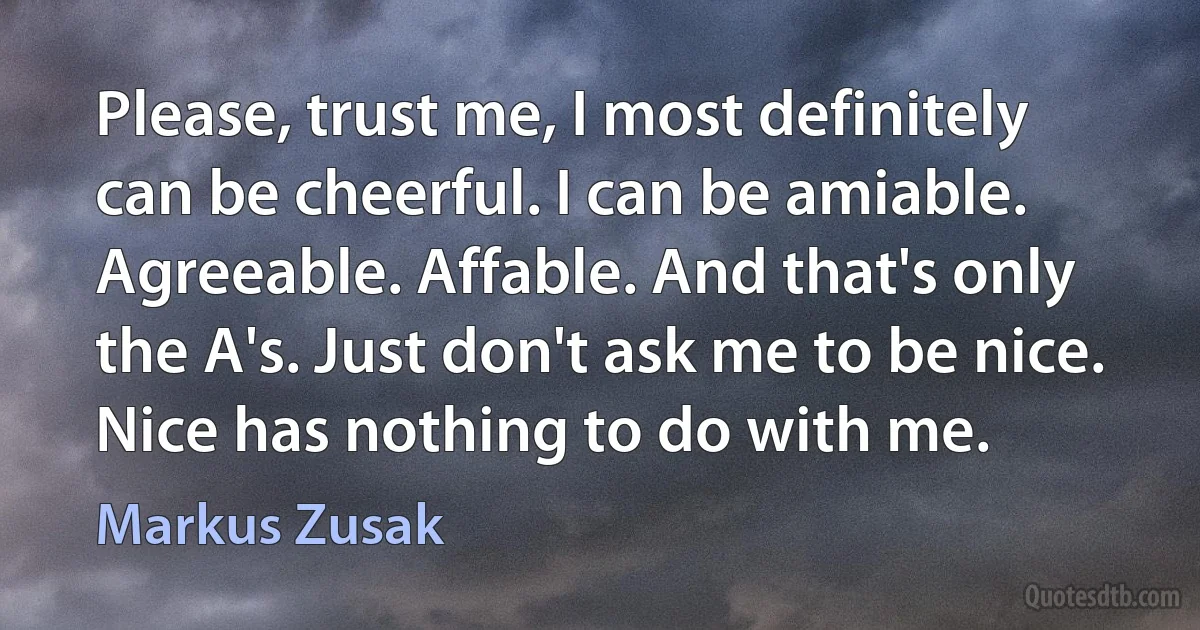 Please, trust me, I most definitely can be cheerful. I can be amiable. Agreeable. Affable. And that's only the A's. Just don't ask me to be nice. Nice has nothing to do with me. (Markus Zusak)