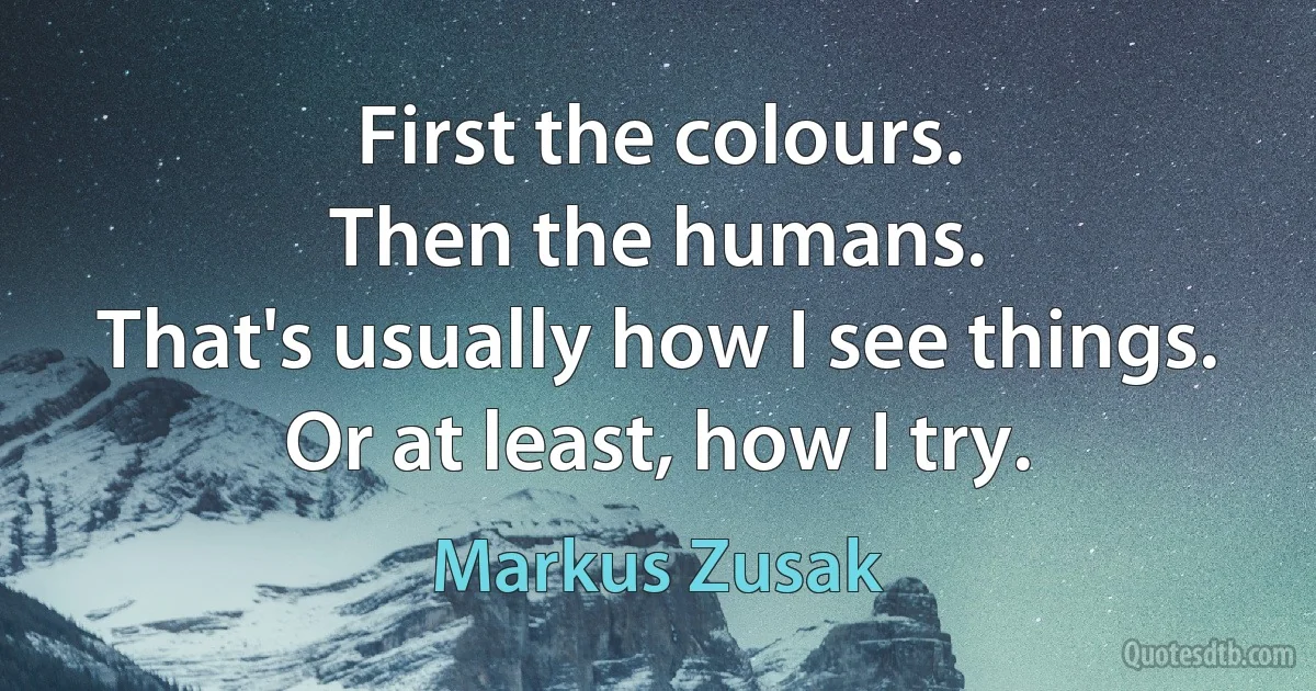 First the colours.
Then the humans.
That's usually how I see things.
Or at least, how I try. (Markus Zusak)