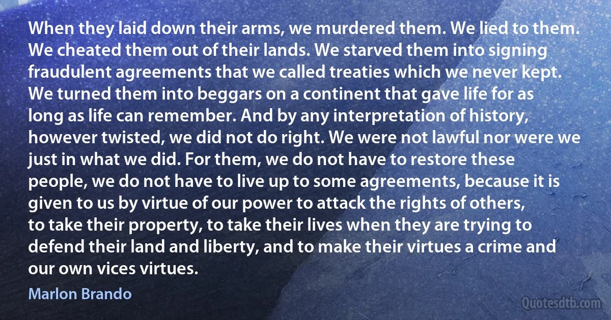 When they laid down their arms, we murdered them. We lied to them. We cheated them out of their lands. We starved them into signing fraudulent agreements that we called treaties which we never kept. We turned them into beggars on a continent that gave life for as long as life can remember. And by any interpretation of history, however twisted, we did not do right. We were not lawful nor were we just in what we did. For them, we do not have to restore these people, we do not have to live up to some agreements, because it is given to us by virtue of our power to attack the rights of others, to take their property, to take their lives when they are trying to defend their land and liberty, and to make their virtues a crime and our own vices virtues. (Marlon Brando)