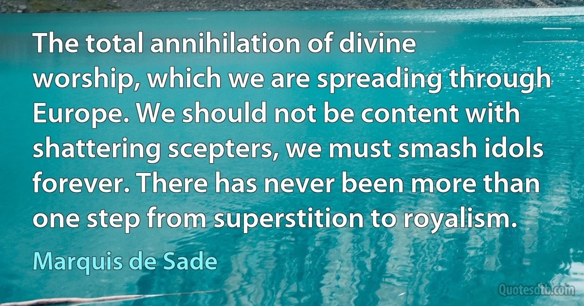 The total annihilation of divine worship, which we are spreading through Europe. We should not be content with shattering scepters, we must smash idols forever. There has never been more than one step from superstition to royalism. (Marquis de Sade)