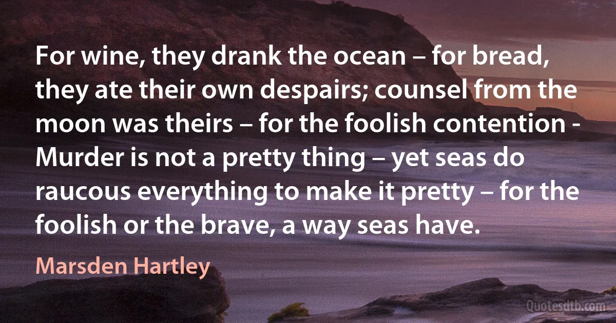 For wine, they drank the ocean – for bread, they ate their own despairs; counsel from the moon was theirs – for the foolish contention - Murder is not a pretty thing – yet seas do raucous everything to make it pretty – for the foolish or the brave, a way seas have. (Marsden Hartley)