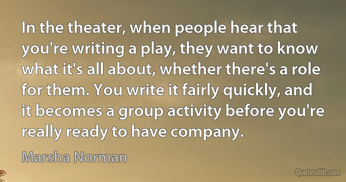 In the theater, when people hear that you're writing a play, they want to know what it's all about, whether there's a role for them. You write it fairly quickly, and it becomes a group activity before you're really ready to have company. (Marsha Norman)