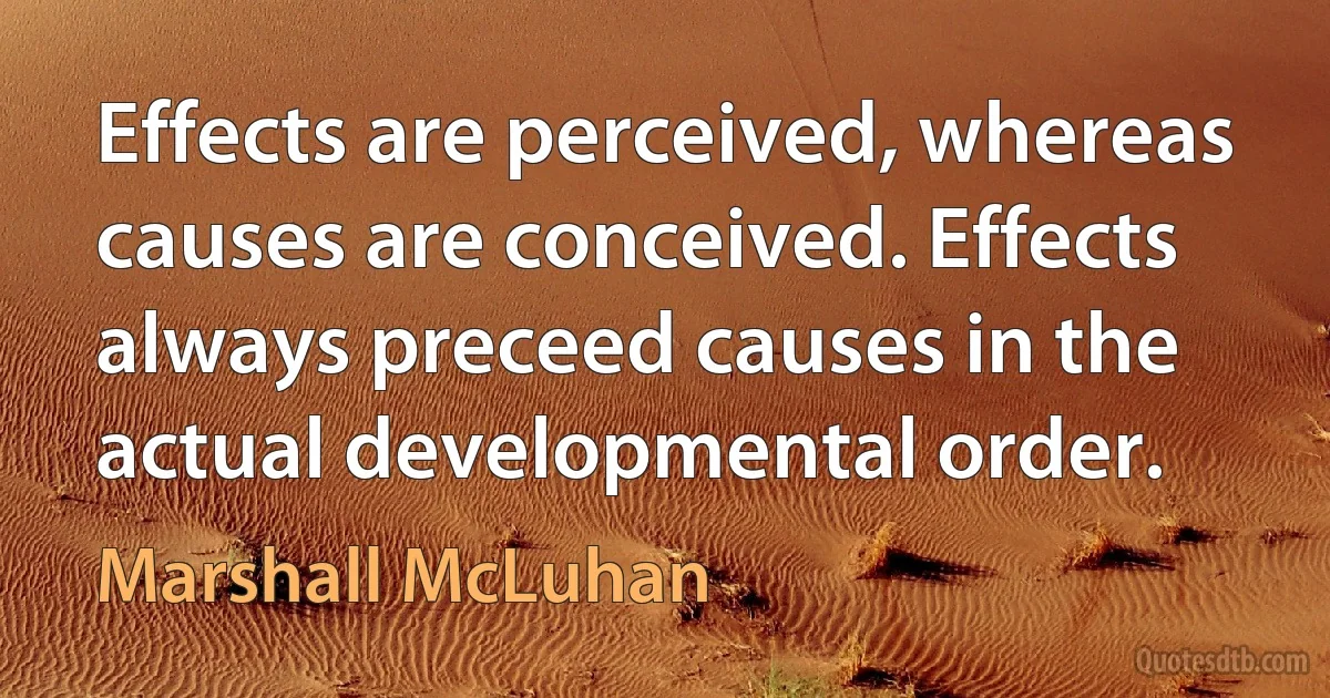 Effects are perceived, whereas causes are conceived. Effects always preceed causes in the actual developmental order. (Marshall McLuhan)