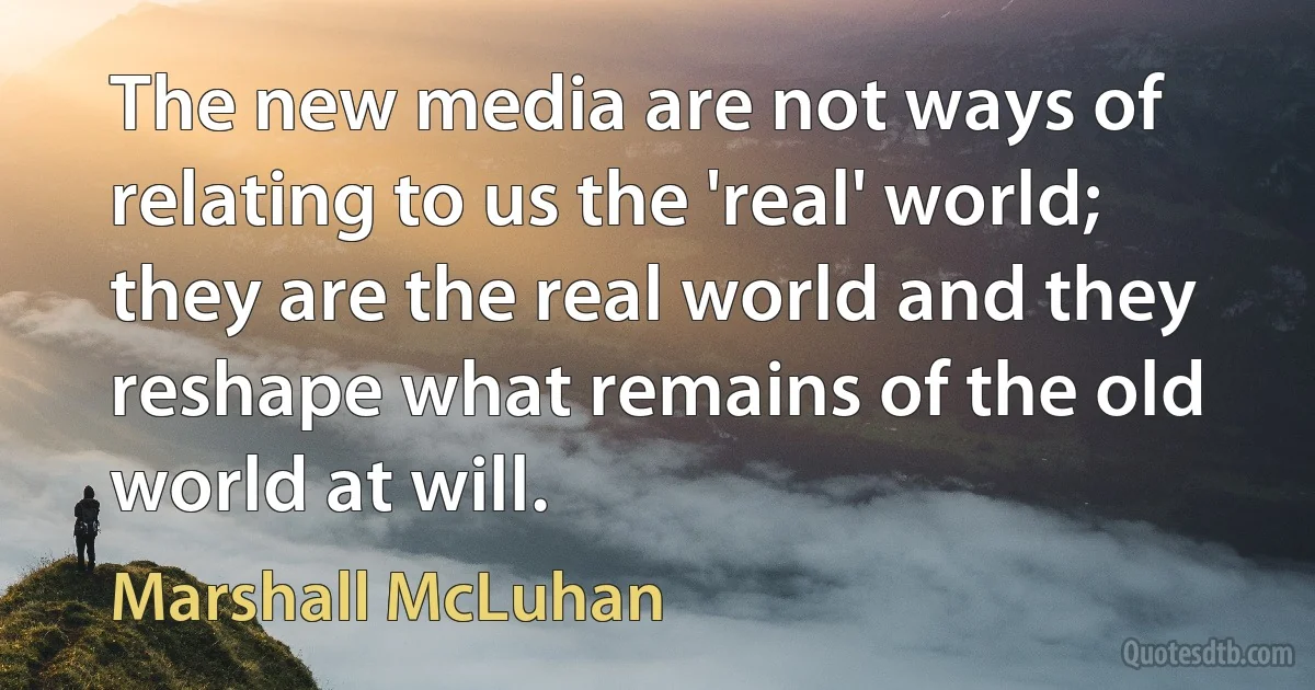 The new media are not ways of relating to us the 'real' world; they are the real world and they reshape what remains of the old world at will. (Marshall McLuhan)