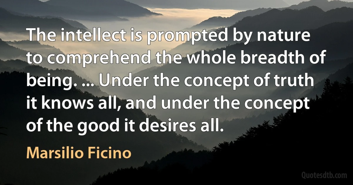 The intellect is prompted by nature to comprehend the whole breadth of being. ... Under the concept of truth it knows all, and under the concept of the good it desires all. (Marsilio Ficino)