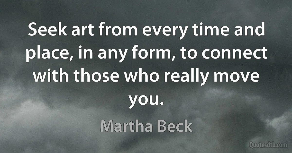 Seek art from every time and place, in any form, to connect with those who really move you. (Martha Beck)