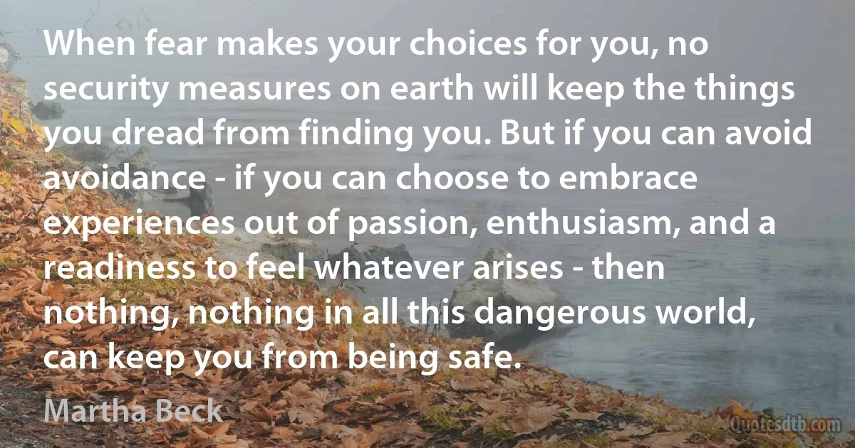 When fear makes your choices for you, no security measures on earth will keep the things you dread from finding you. But if you can avoid avoidance - if you can choose to embrace experiences out of passion, enthusiasm, and a readiness to feel whatever arises - then nothing, nothing in all this dangerous world, can keep you from being safe. (Martha Beck)