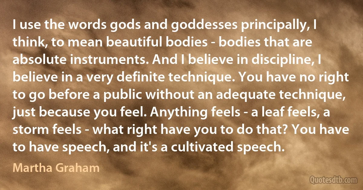 I use the words gods and goddesses principally, I think, to mean beautiful bodies - bodies that are absolute instruments. And I believe in discipline, I believe in a very definite technique. You have no right to go before a public without an adequate technique, just because you feel. Anything feels - a leaf feels, a storm feels - what right have you to do that? You have to have speech, and it's a cultivated speech. (Martha Graham)