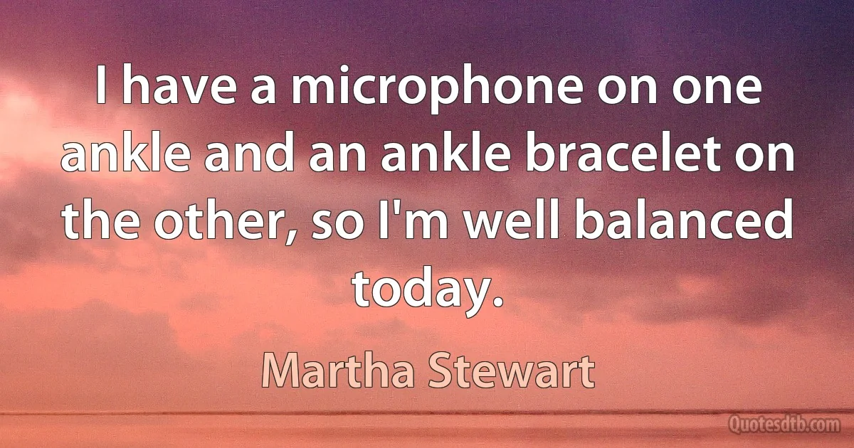 I have a microphone on one ankle and an ankle bracelet on the other, so I'm well balanced today. (Martha Stewart)