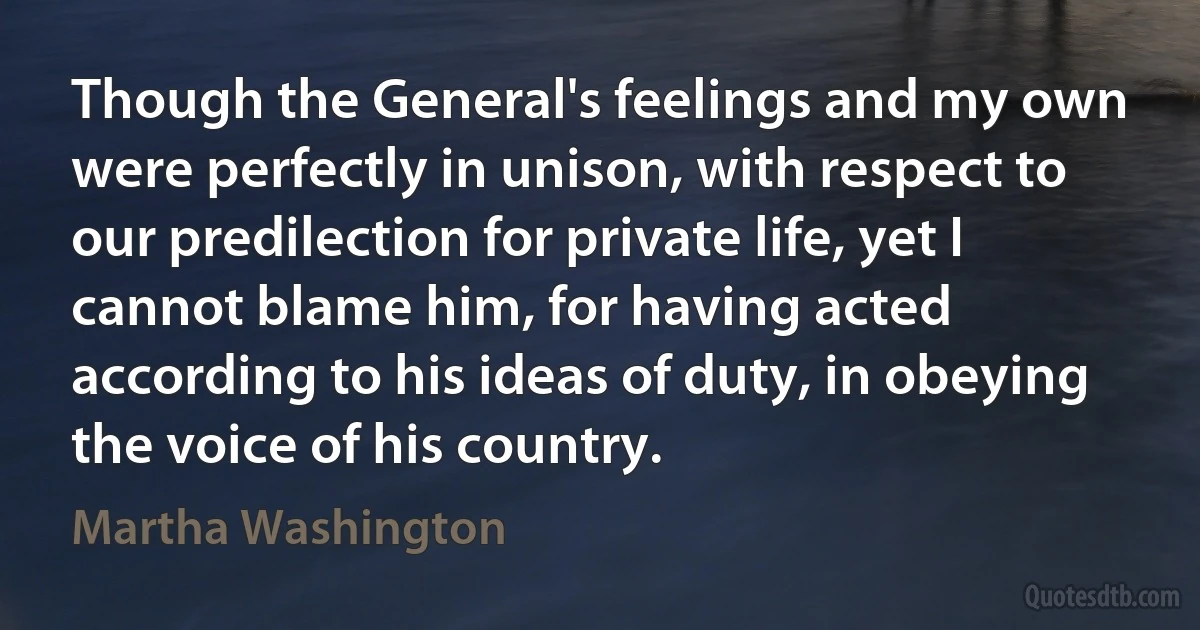 Though the General's feelings and my own were perfectly in unison, with respect to our predilection for private life, yet I cannot blame him, for having acted according to his ideas of duty, in obeying the voice of his country. (Martha Washington)