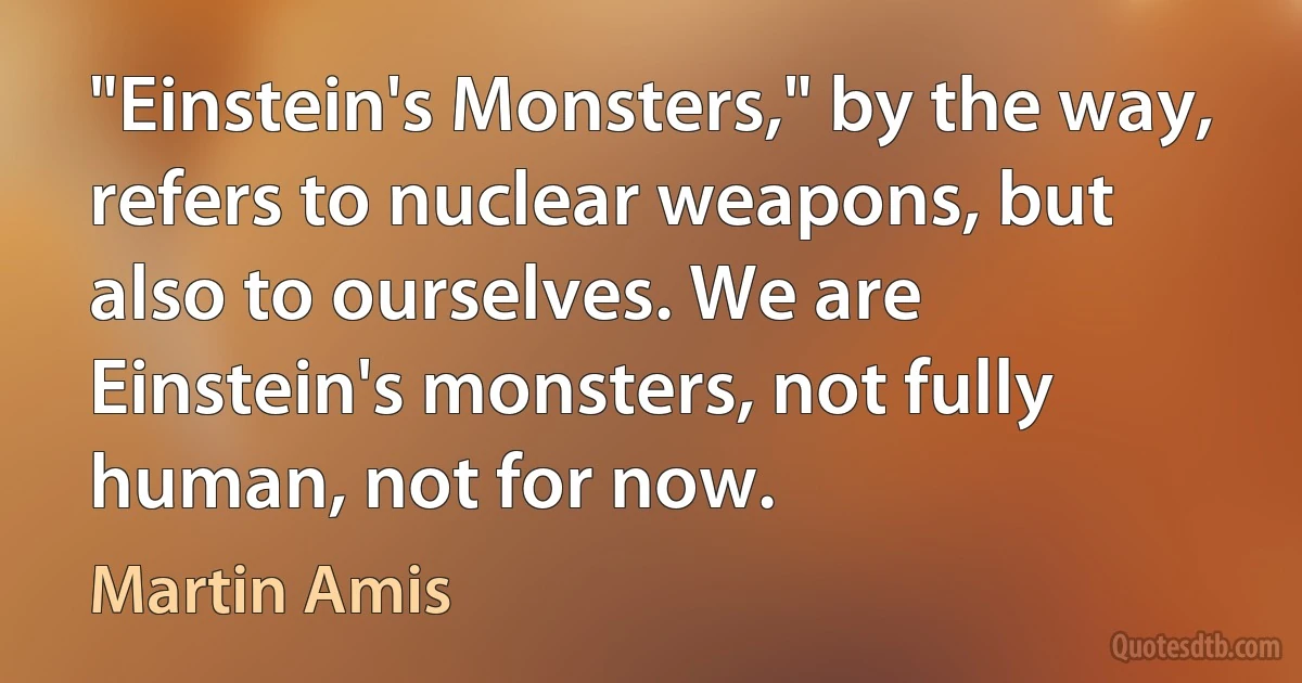 "Einstein's Monsters," by the way, refers to nuclear weapons, but also to ourselves. We are Einstein's monsters, not fully human, not for now. (Martin Amis)