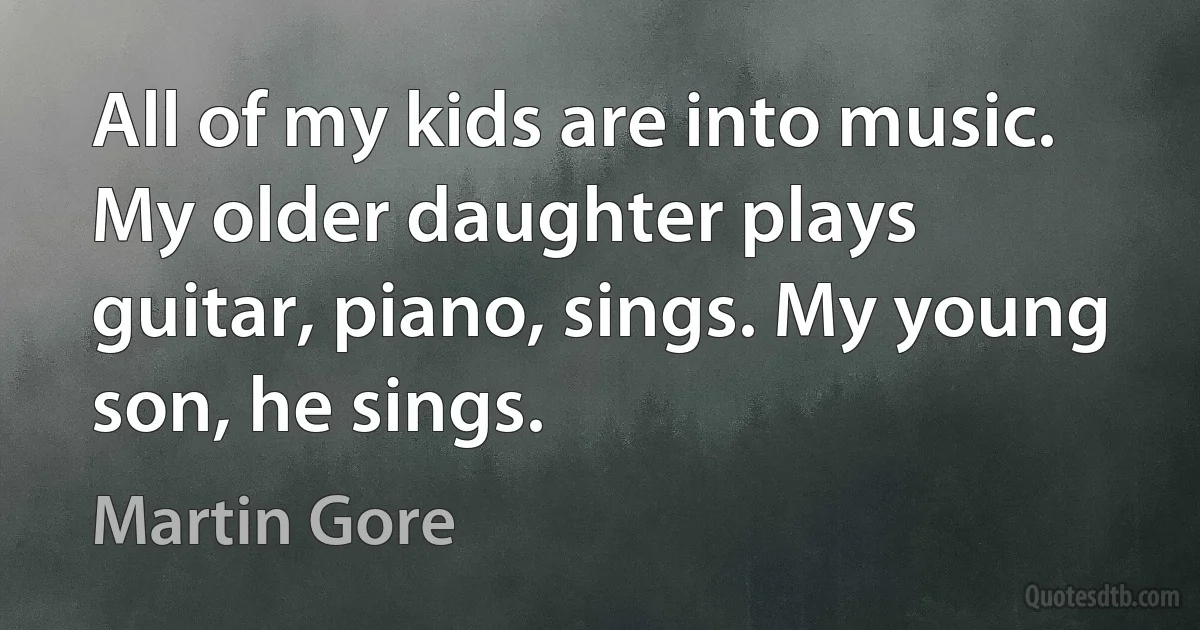 All of my kids are into music. My older daughter plays guitar, piano, sings. My young son, he sings. (Martin Gore)