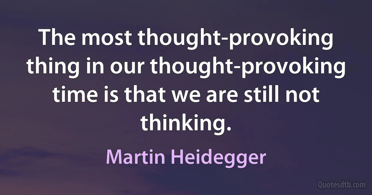 The most thought-provoking thing in our thought-provoking time is that we are still not thinking. (Martin Heidegger)