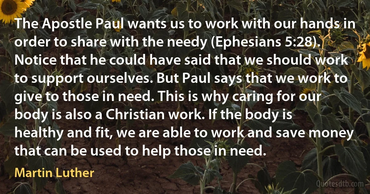 The Apostle Paul wants us to work with our hands in order to share with the needy (Ephesians 5:28). Notice that he could have said that we should work to support ourselves. But Paul says that we work to give to those in need. This is why caring for our body is also a Christian work. If the body is healthy and fit, we are able to work and save money that can be used to help those in need. (Martin Luther)