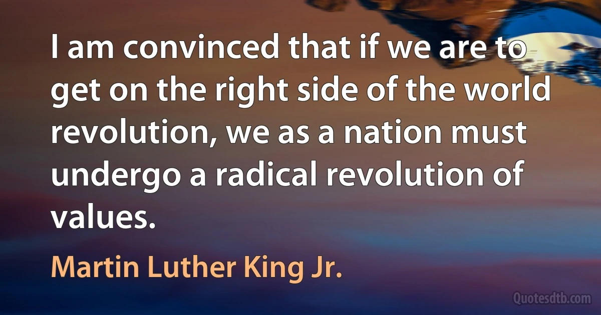 I am convinced that if we are to get on the right side of the world revolution, we as a nation must undergo a radical revolution of values. (Martin Luther King Jr.)