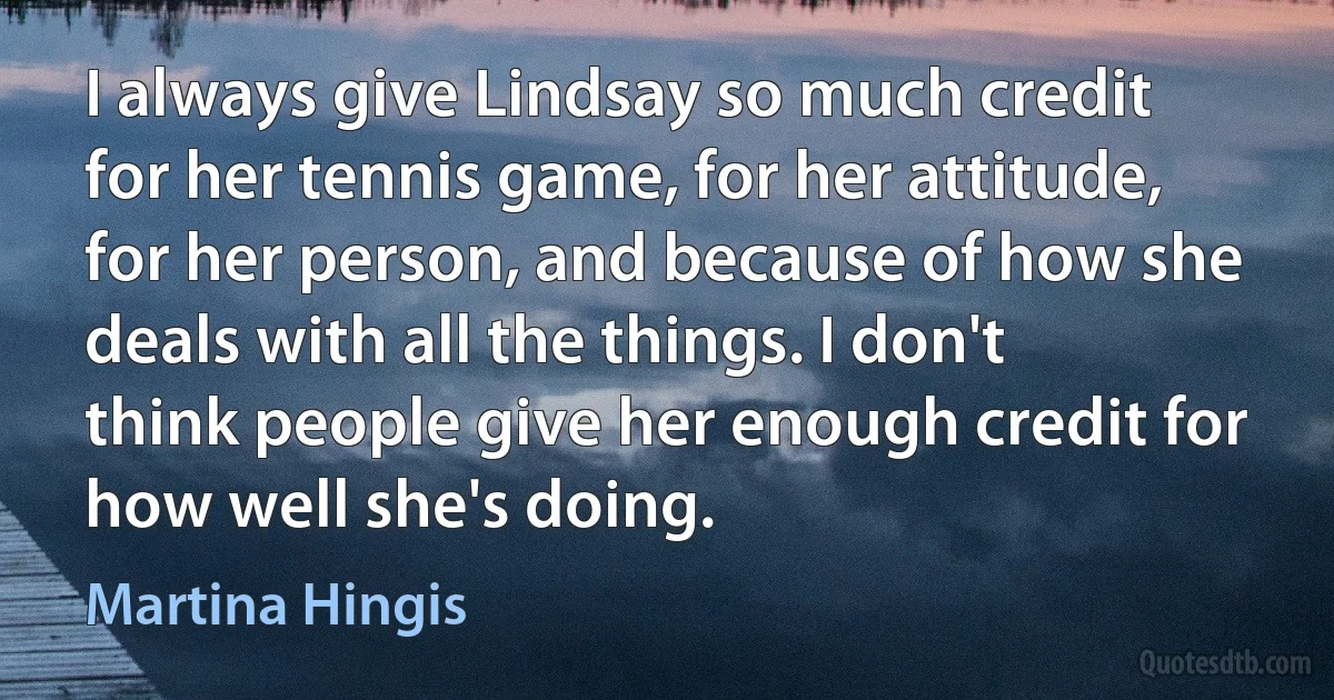 I always give Lindsay so much credit for her tennis game, for her attitude, for her person, and because of how she deals with all the things. I don't think people give her enough credit for how well she's doing. (Martina Hingis)