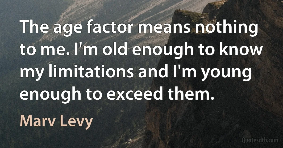 The age factor means nothing to me. I'm old enough to know my limitations and I'm young enough to exceed them. (Marv Levy)