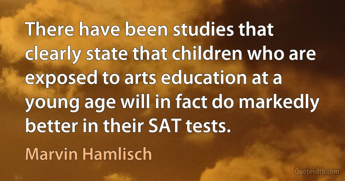 There have been studies that clearly state that children who are exposed to arts education at a young age will in fact do markedly better in their SAT tests. (Marvin Hamlisch)