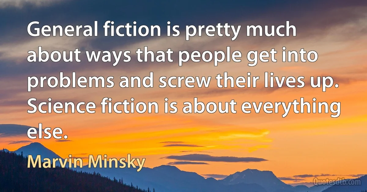 General fiction is pretty much about ways that people get into problems and screw their lives up. Science fiction is about everything else. (Marvin Minsky)