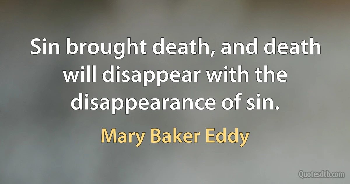 Sin brought death, and death will disappear with the disappearance of sin. (Mary Baker Eddy)