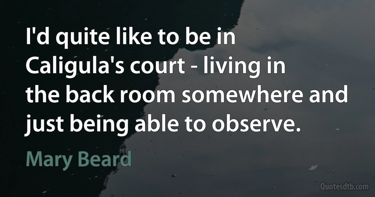 I'd quite like to be in Caligula's court - living in the back room somewhere and just being able to observe. (Mary Beard)