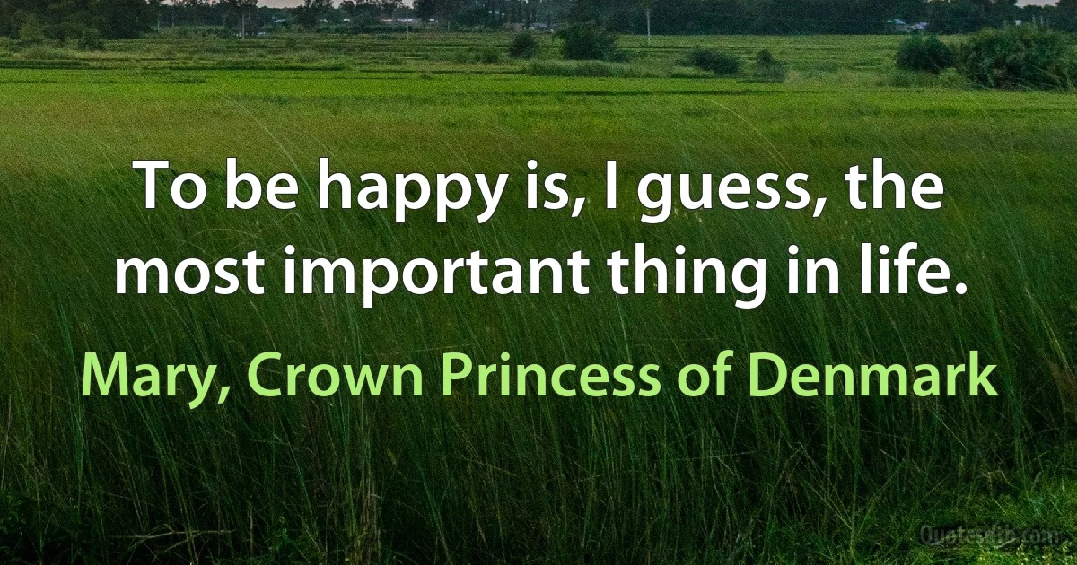 To be happy is, I guess, the most important thing in life. (Mary, Crown Princess of Denmark)