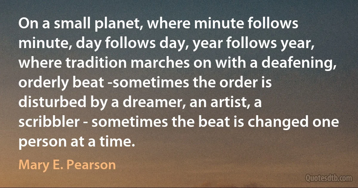 On a small planet, where minute follows minute, day follows day, year follows year, where tradition marches on with a deafening, orderly beat -sometimes the order is disturbed by a dreamer, an artist, a scribbler - sometimes the beat is changed one person at a time. (Mary E. Pearson)