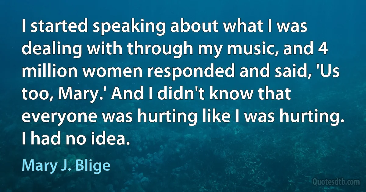 I started speaking about what I was dealing with through my music, and 4 million women responded and said, 'Us too, Mary.' And I didn't know that everyone was hurting like I was hurting. I had no idea. (Mary J. Blige)