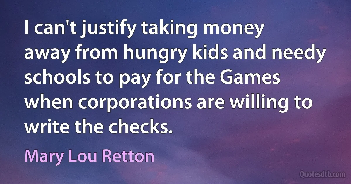 I can't justify taking money away from hungry kids and needy schools to pay for the Games when corporations are willing to write the checks. (Mary Lou Retton)