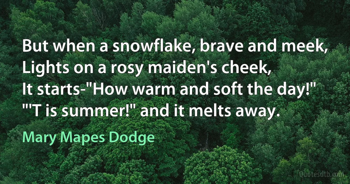 But when a snowflake, brave and meek,
Lights on a rosy maiden's cheek,
It starts-"How warm and soft the day!"
"'T is summer!" and it melts away. (Mary Mapes Dodge)